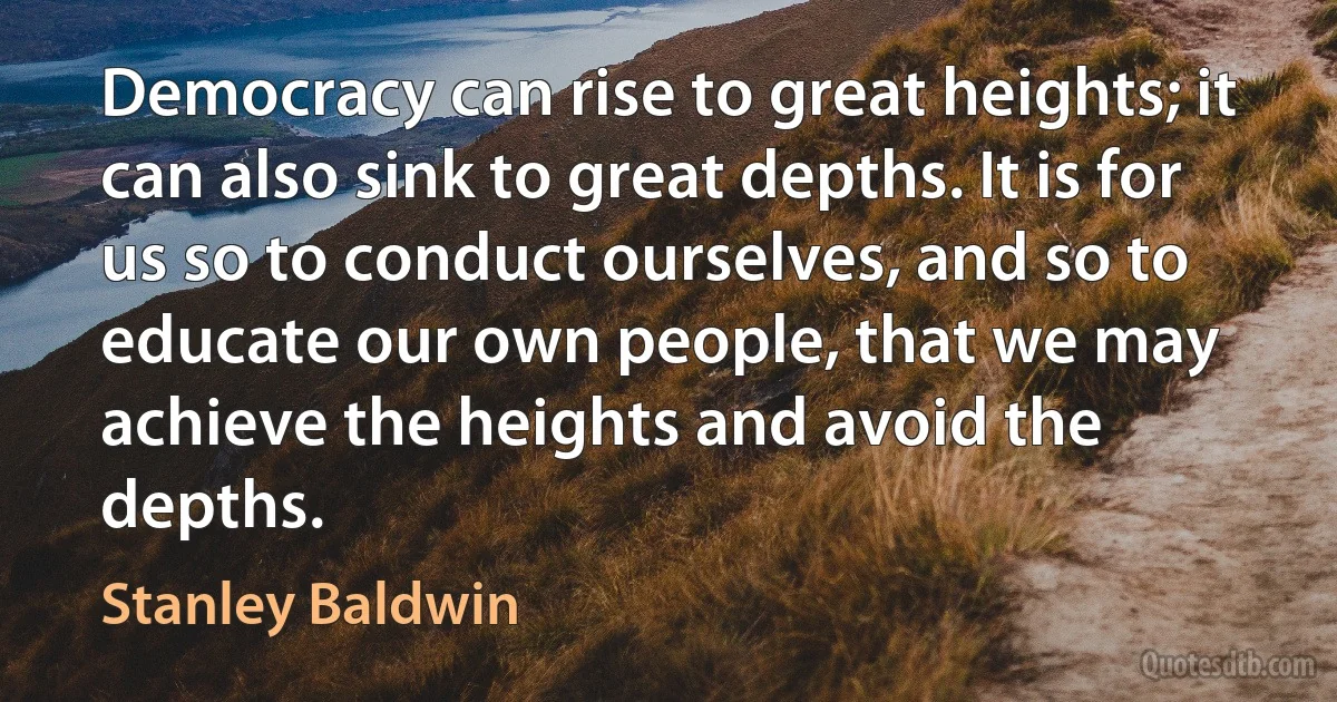 Democracy can rise to great heights; it can also sink to great depths. It is for us so to conduct ourselves, and so to educate our own people, that we may achieve the heights and avoid the depths. (Stanley Baldwin)