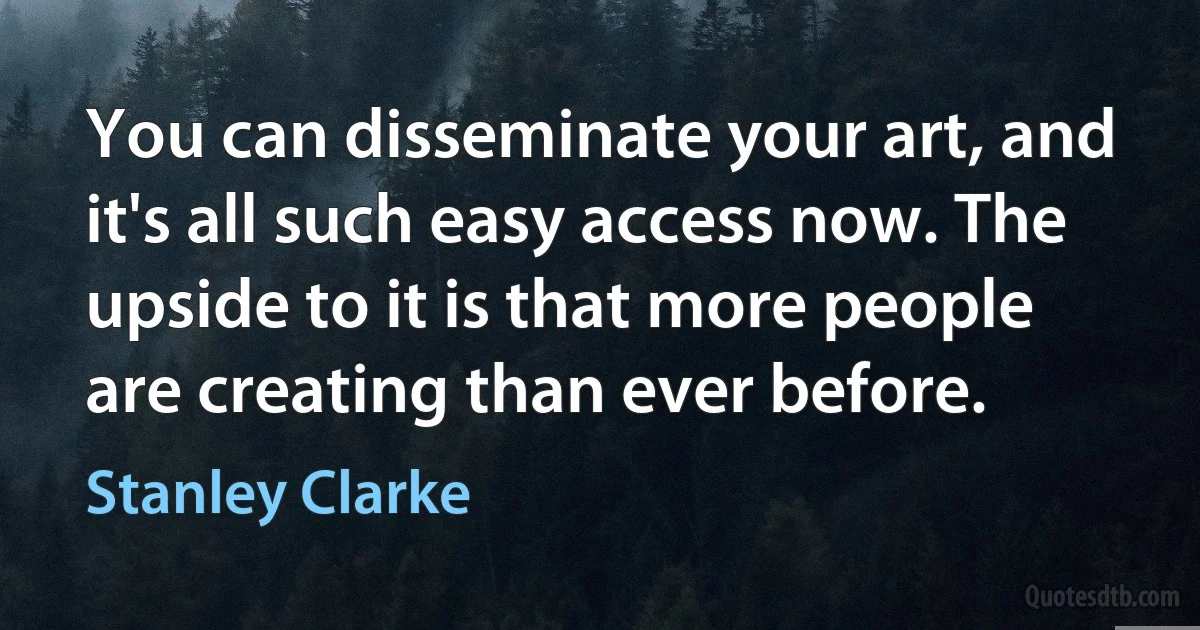 You can disseminate your art, and it's all such easy access now. The upside to it is that more people are creating than ever before. (Stanley Clarke)