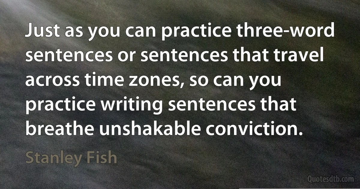 Just as you can practice three-word sentences or sentences that travel across time zones, so can you practice writing sentences that breathe unshakable conviction. (Stanley Fish)