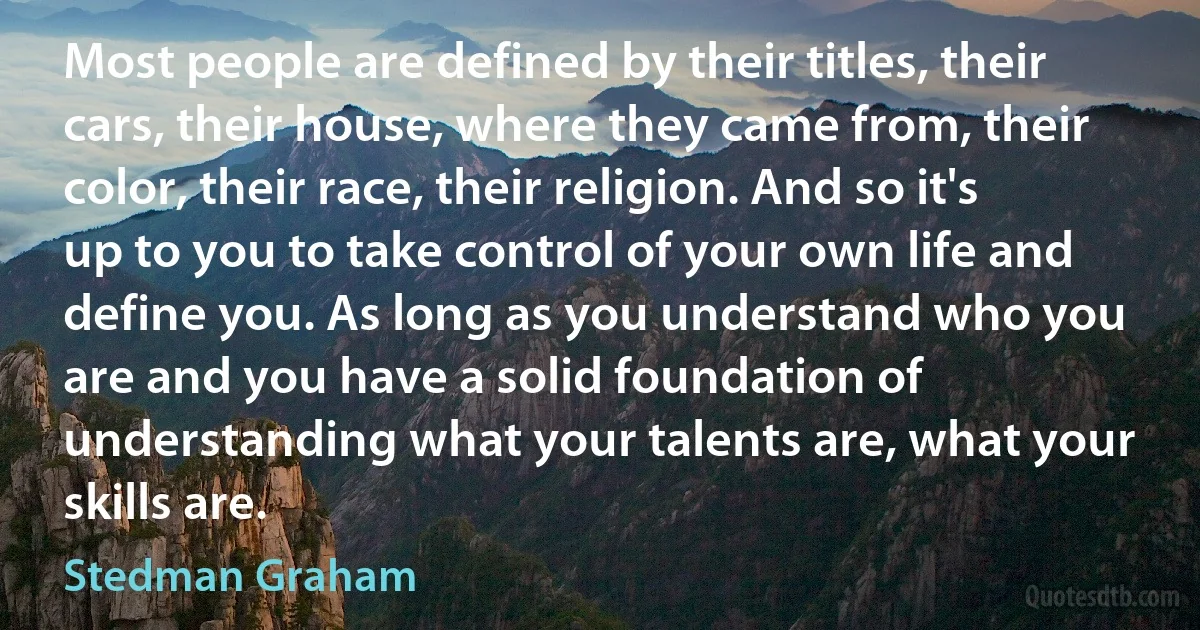 Most people are defined by their titles, their cars, their house, where they came from, their color, their race, their religion. And so it's up to you to take control of your own life and define you. As long as you understand who you are and you have a solid foundation of understanding what your talents are, what your skills are. (Stedman Graham)