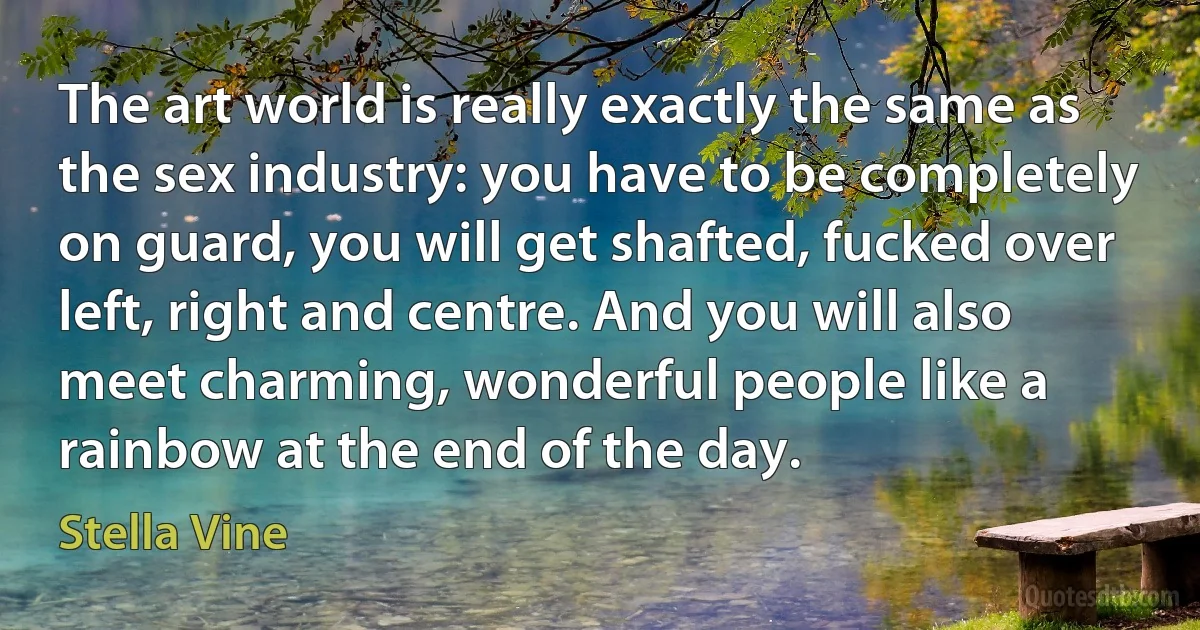 The art world is really exactly the same as the sex industry: you have to be completely on guard, you will get shafted, fucked over left, right and centre. And you will also meet charming, wonderful people like a rainbow at the end of the day. (Stella Vine)