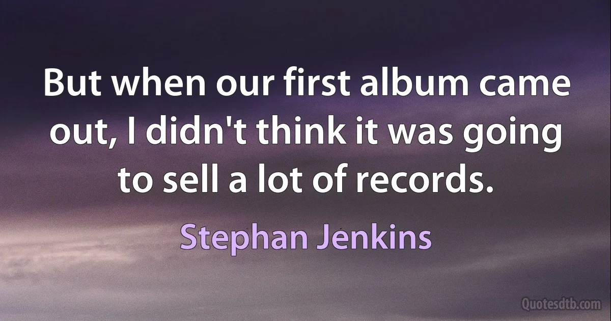 But when our first album came out, I didn't think it was going to sell a lot of records. (Stephan Jenkins)