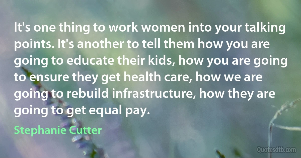 It's one thing to work women into your talking points. It's another to tell them how you are going to educate their kids, how you are going to ensure they get health care, how we are going to rebuild infrastructure, how they are going to get equal pay. (Stephanie Cutter)