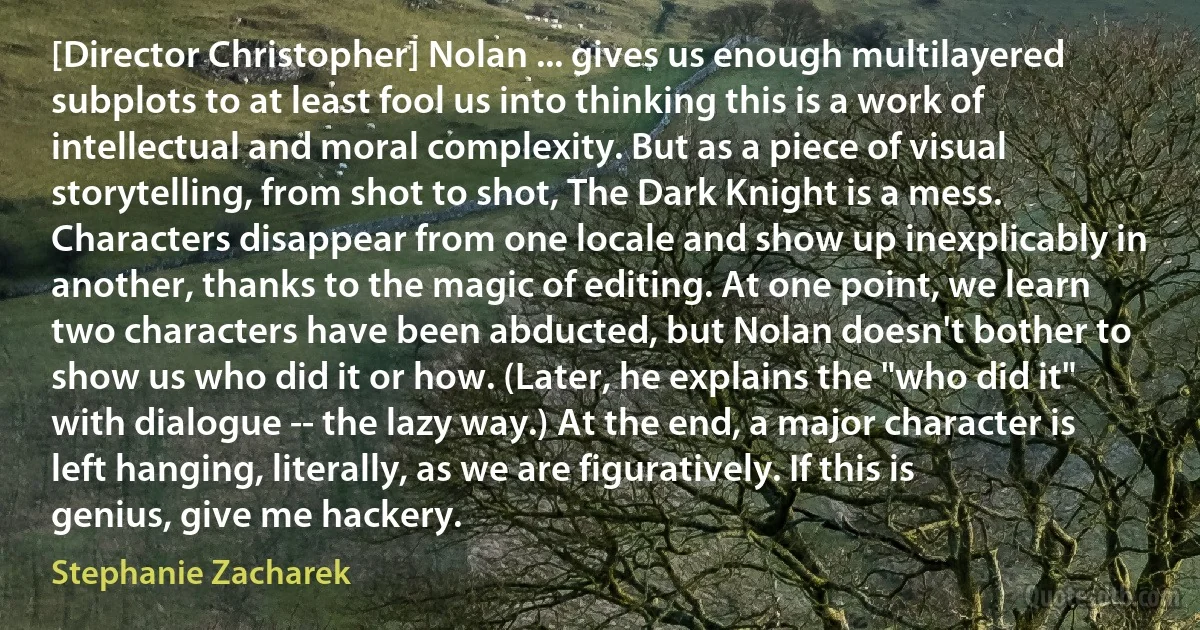 [Director Christopher] Nolan ... gives us enough multilayered subplots to at least fool us into thinking this is a work of intellectual and moral complexity. But as a piece of visual storytelling, from shot to shot, The Dark Knight is a mess. Characters disappear from one locale and show up inexplicably in another, thanks to the magic of editing. At one point, we learn two characters have been abducted, but Nolan doesn't bother to show us who did it or how. (Later, he explains the "who did it" with dialogue -- the lazy way.) At the end, a major character is left hanging, literally, as we are figuratively. If this is genius, give me hackery. (Stephanie Zacharek)