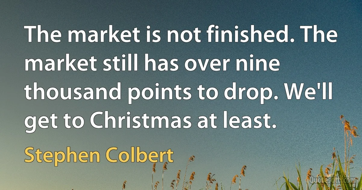 The market is not finished. The market still has over nine thousand points to drop. We'll get to Christmas at least. (Stephen Colbert)