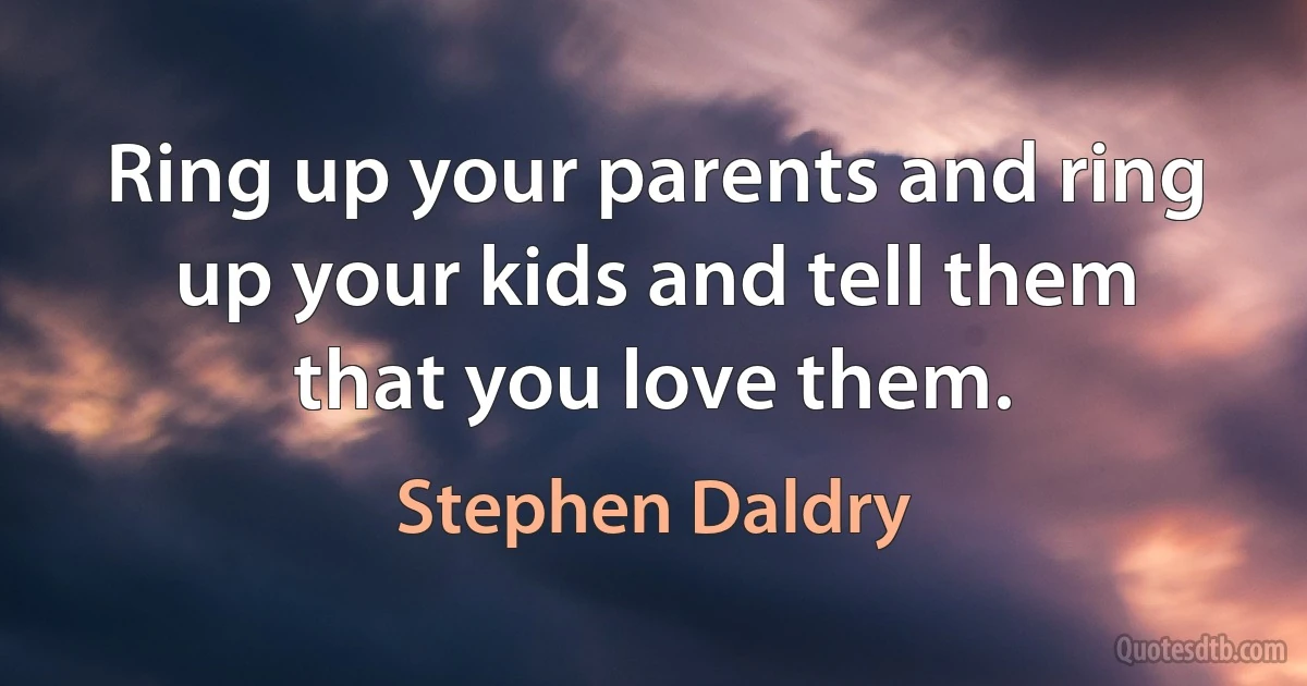 Ring up your parents and ring up your kids and tell them that you love them. (Stephen Daldry)