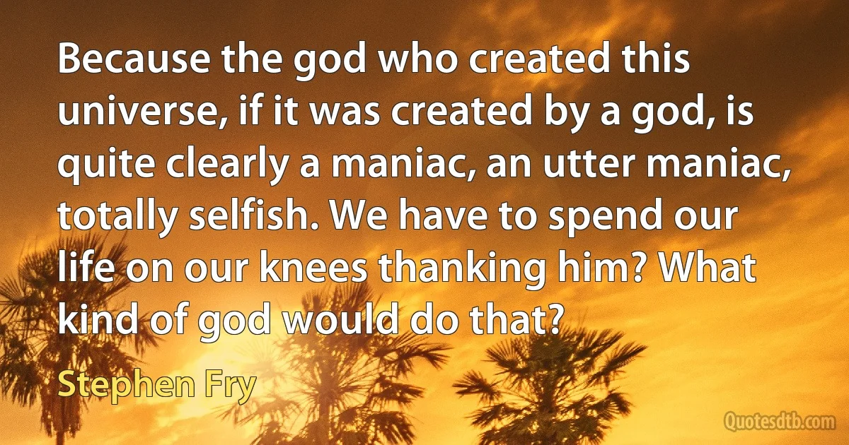 Because the god who created this universe, if it was created by a god, is quite clearly a maniac, an utter maniac, totally selfish. We have to spend our life on our knees thanking him? What kind of god would do that? (Stephen Fry)