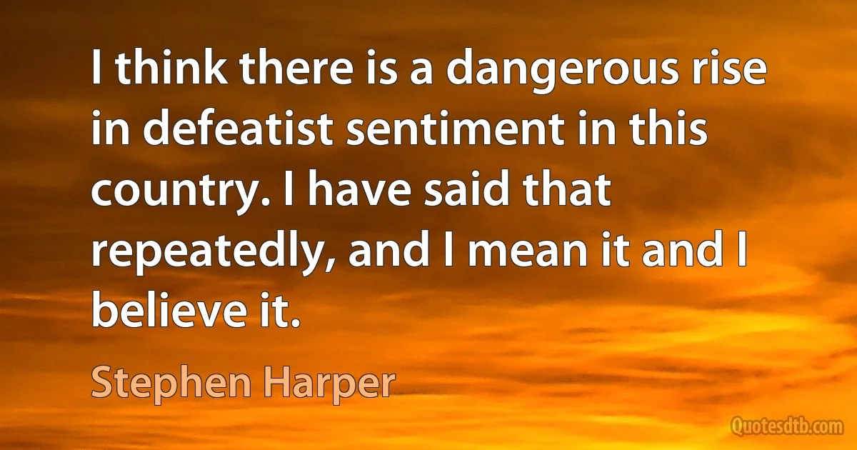 I think there is a dangerous rise in defeatist sentiment in this country. I have said that repeatedly, and I mean it and I believe it. (Stephen Harper)