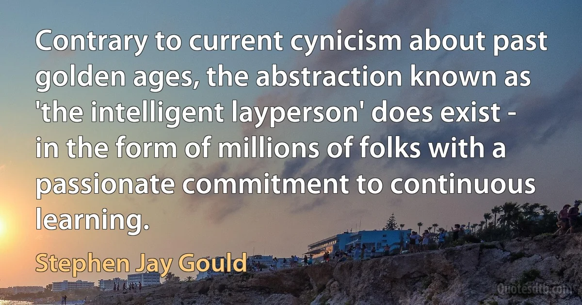 Contrary to current cynicism about past golden ages, the abstraction known as 'the intelligent layperson' does exist - in the form of millions of folks with a passionate commitment to continuous learning. (Stephen Jay Gould)