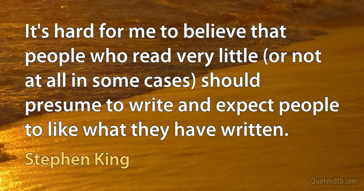 It's hard for me to believe that people who read very little (or not at all in some cases) should presume to write and expect people to like what they have written. (Stephen King)