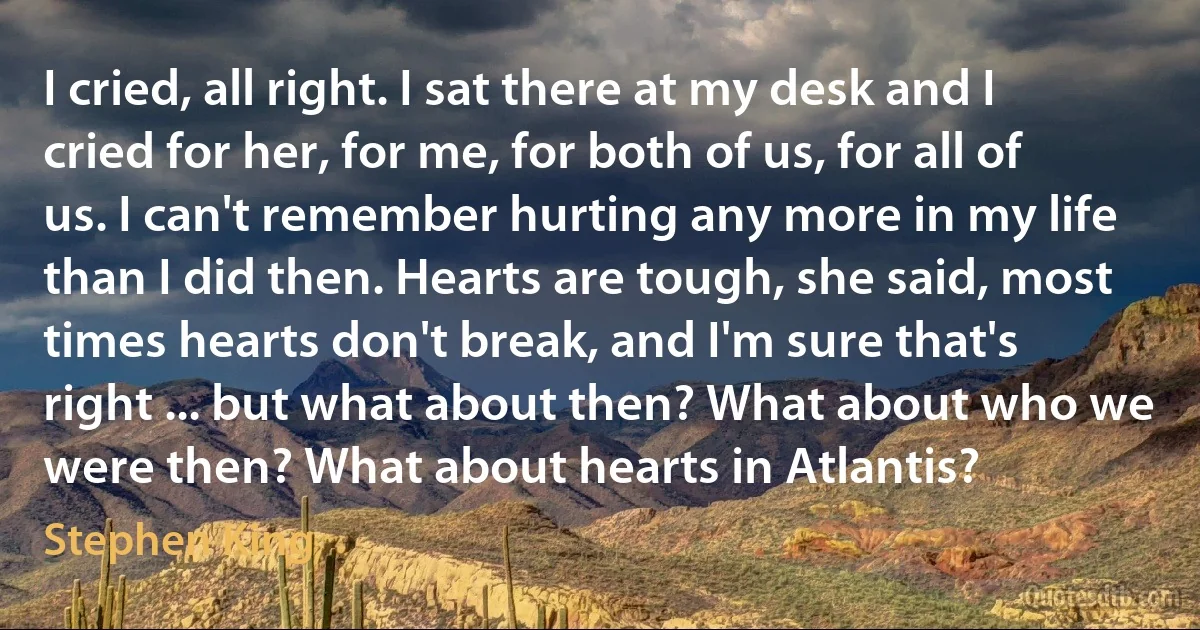 I cried, all right. I sat there at my desk and I cried for her, for me, for both of us, for all of us. I can't remember hurting any more in my life than I did then. Hearts are tough, she said, most times hearts don't break, and I'm sure that's right ... but what about then? What about who we were then? What about hearts in Atlantis? (Stephen King)