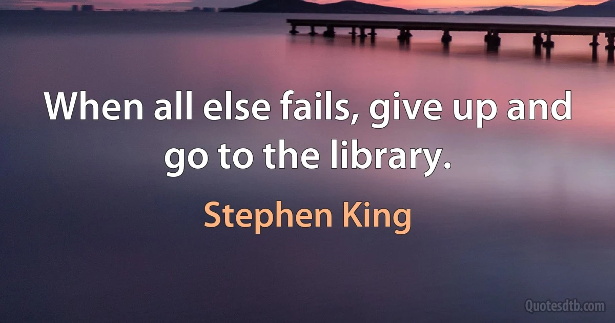 When all else fails, give up and go to the library. (Stephen King)