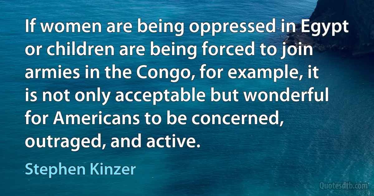 If women are being oppressed in Egypt or children are being forced to join armies in the Congo, for example, it is not only acceptable but wonderful for Americans to be concerned, outraged, and active. (Stephen Kinzer)