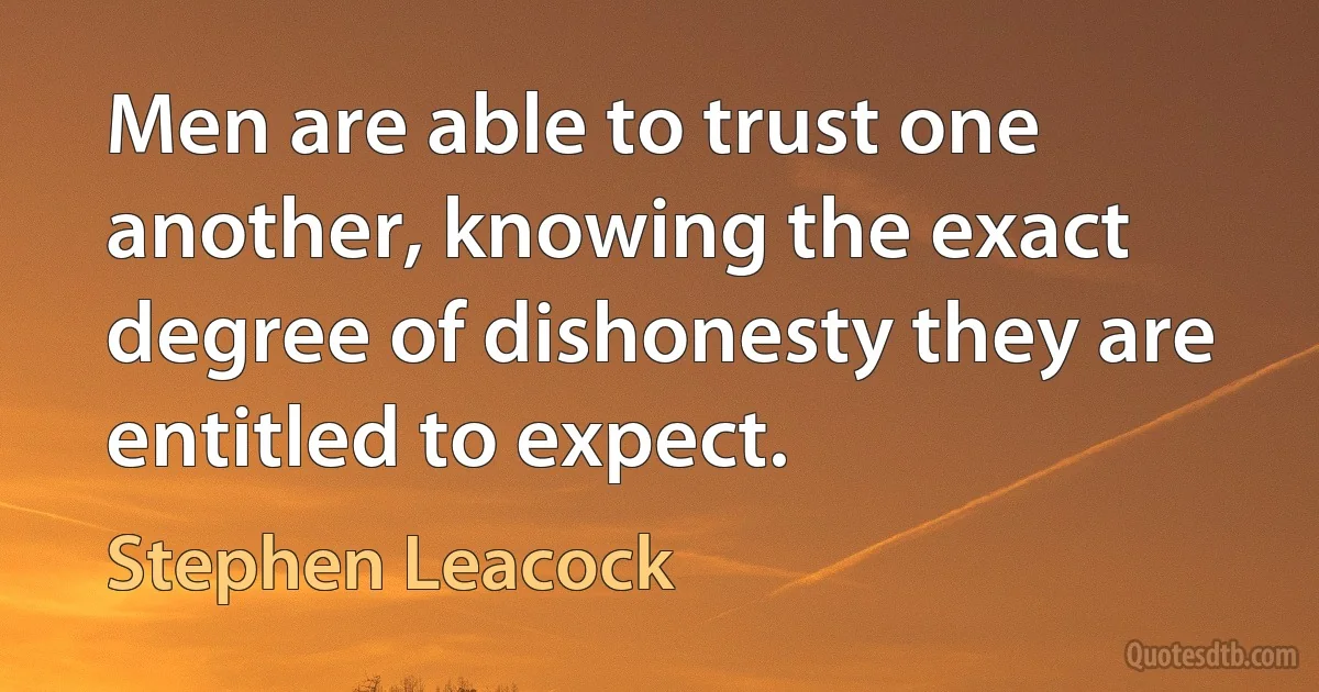 Men are able to trust one another, knowing the exact degree of dishonesty they are entitled to expect. (Stephen Leacock)