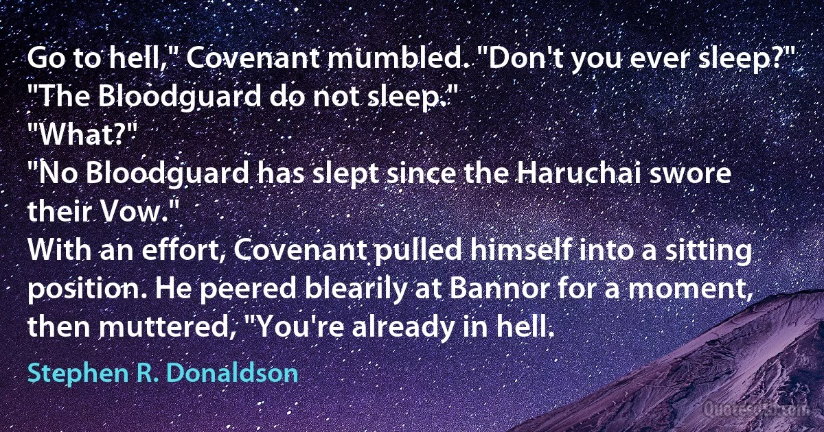 Go to hell," Covenant mumbled. "Don't you ever sleep?"
"The Bloodguard do not sleep."
"What?"
"No Bloodguard has slept since the Haruchai swore their Vow."
With an effort, Covenant pulled himself into a sitting position. He peered blearily at Bannor for a moment, then muttered, "You're already in hell. (Stephen R. Donaldson)