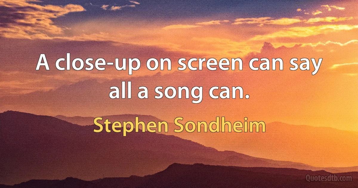 A close-up on screen can say all a song can. (Stephen Sondheim)