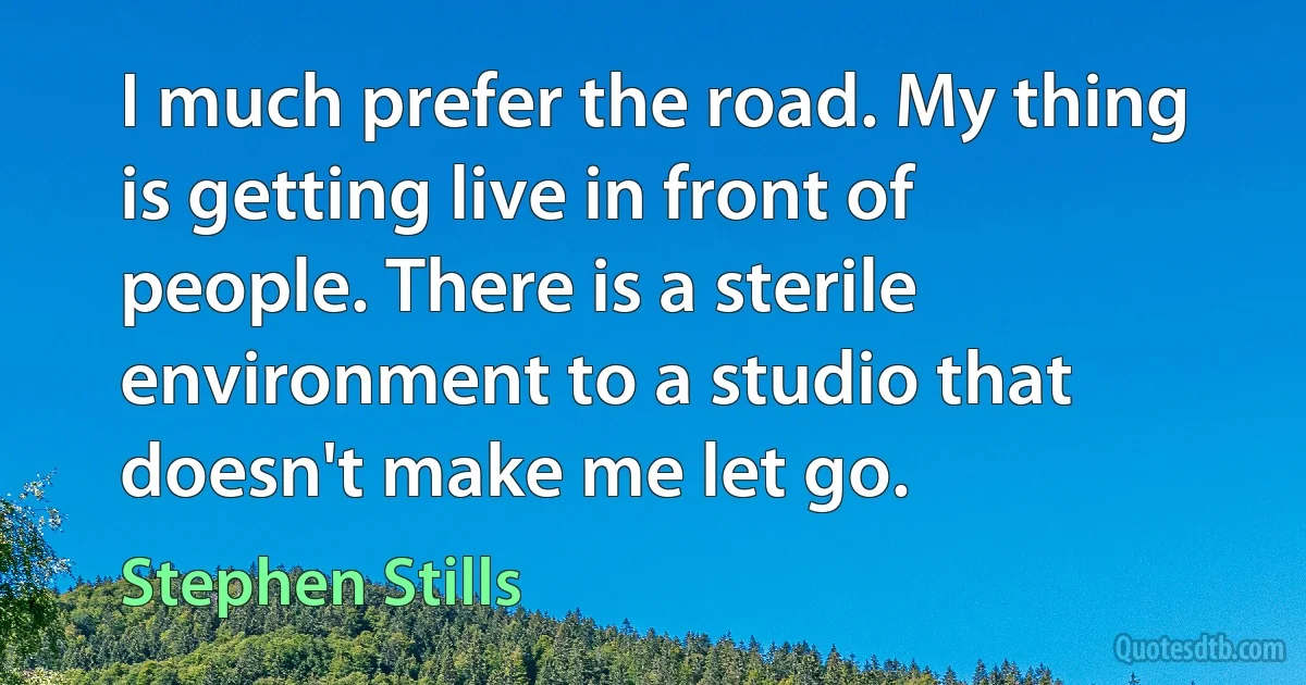 I much prefer the road. My thing is getting live in front of people. There is a sterile environment to a studio that doesn't make me let go. (Stephen Stills)