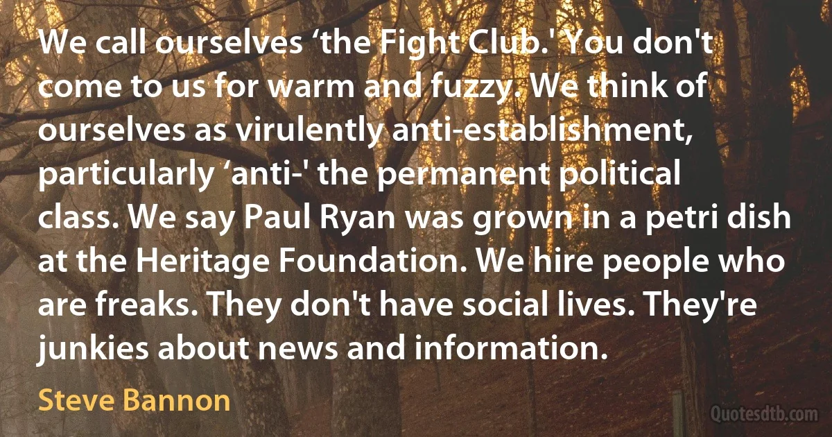 We call ourselves ‘the Fight Club.' You don't come to us for warm and fuzzy. We think of ourselves as virulently anti-establishment, particularly ‘anti-' the permanent political class. We say Paul Ryan was grown in a petri dish at the Heritage Foundation. We hire people who are freaks. They don't have social lives. They're junkies about news and information. (Steve Bannon)