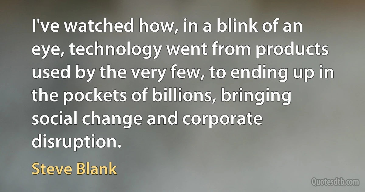 I've watched how, in a blink of an eye, technology went from products used by the very few, to ending up in the pockets of billions, bringing social change and corporate disruption. (Steve Blank)