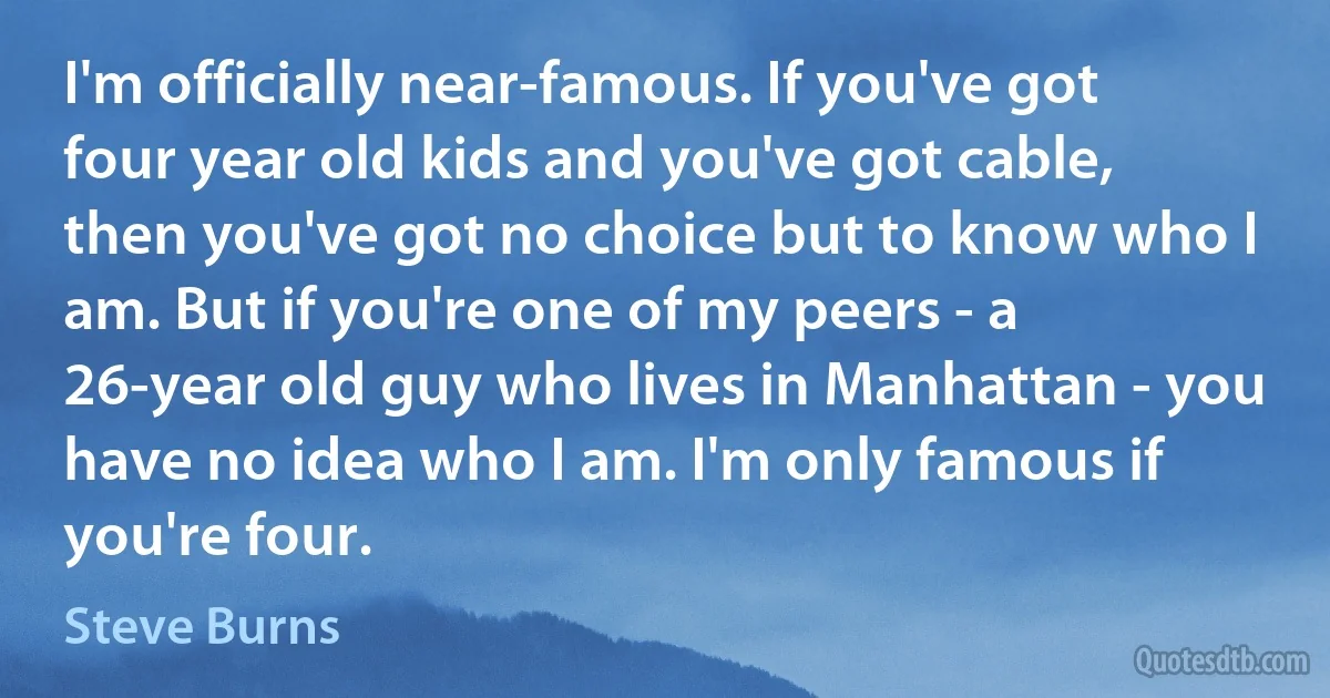 I'm officially near-famous. If you've got four year old kids and you've got cable, then you've got no choice but to know who I am. But if you're one of my peers - a 26-year old guy who lives in Manhattan - you have no idea who I am. I'm only famous if you're four. (Steve Burns)