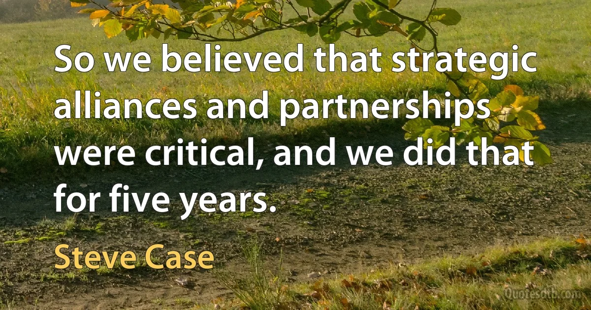 So we believed that strategic alliances and partnerships were critical, and we did that for five years. (Steve Case)