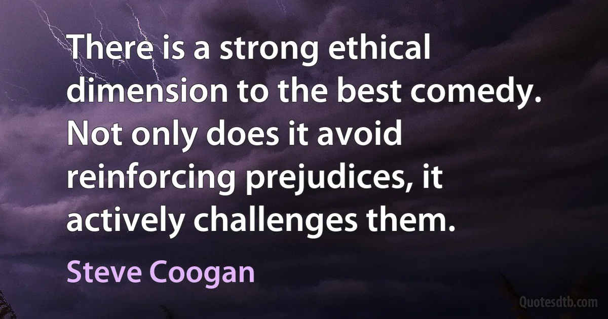 There is a strong ethical dimension to the best comedy. Not only does it avoid reinforcing prejudices, it actively challenges them. (Steve Coogan)