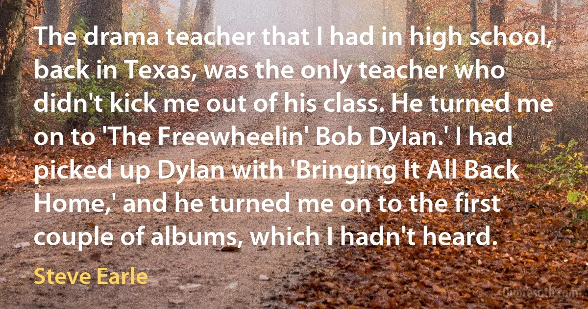 The drama teacher that I had in high school, back in Texas, was the only teacher who didn't kick me out of his class. He turned me on to 'The Freewheelin' Bob Dylan.' I had picked up Dylan with 'Bringing It All Back Home,' and he turned me on to the first couple of albums, which I hadn't heard. (Steve Earle)