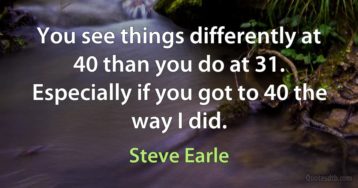 You see things differently at 40 than you do at 31. Especially if you got to 40 the way I did. (Steve Earle)