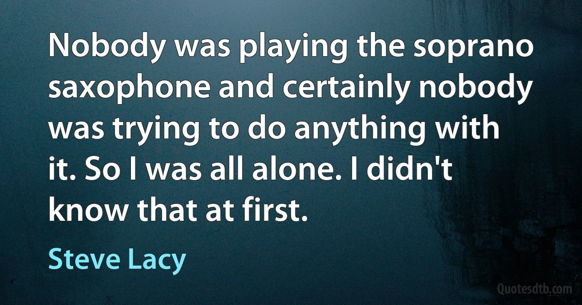 Nobody was playing the soprano saxophone and certainly nobody was trying to do anything with it. So I was all alone. I didn't know that at first. (Steve Lacy)