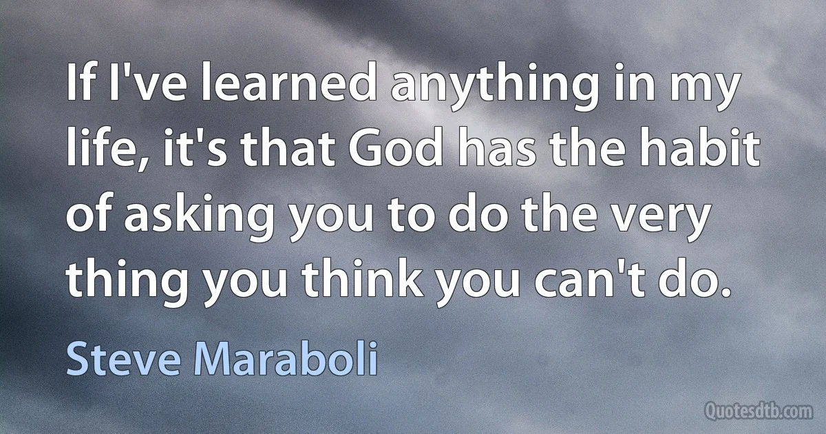 If I've learned anything in my life, it's that God has the habit of asking you to do the very thing you think you can't do. (Steve Maraboli)