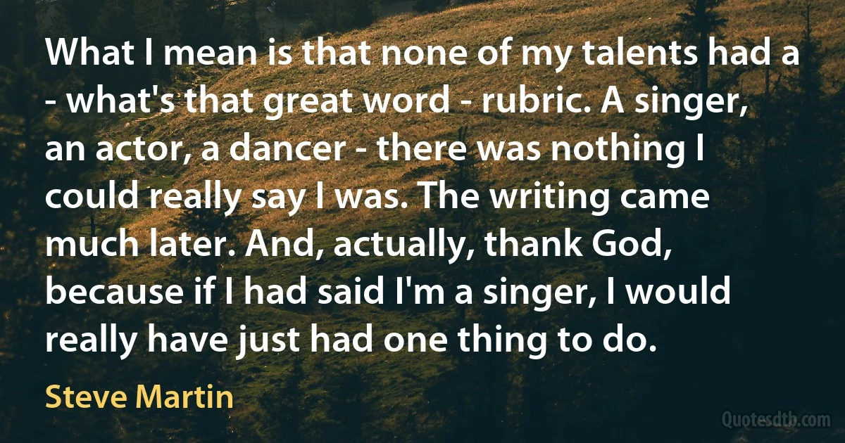 What I mean is that none of my talents had a - what's that great word - rubric. A singer, an actor, a dancer - there was nothing I could really say I was. The writing came much later. And, actually, thank God, because if I had said I'm a singer, I would really have just had one thing to do. (Steve Martin)