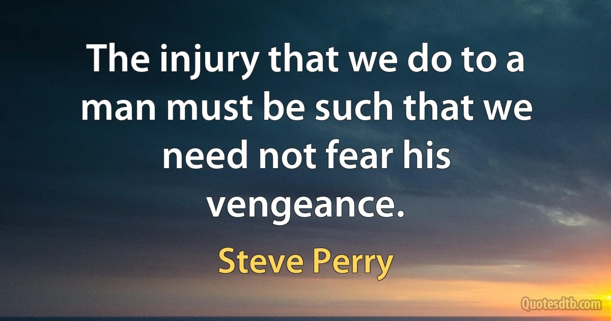 The injury that we do to a man must be such that we need not fear his vengeance. (Steve Perry)