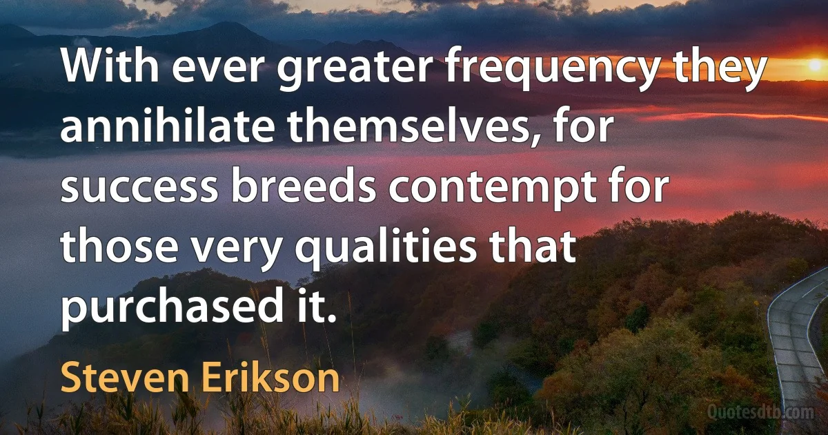 With ever greater frequency they annihilate themselves, for success breeds contempt for those very qualities that purchased it. (Steven Erikson)