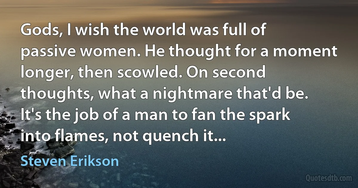 Gods, I wish the world was full of passive women. He thought for a moment longer, then scowled. On second thoughts, what a nightmare that'd be. It's the job of a man to fan the spark into flames, not quench it... (Steven Erikson)