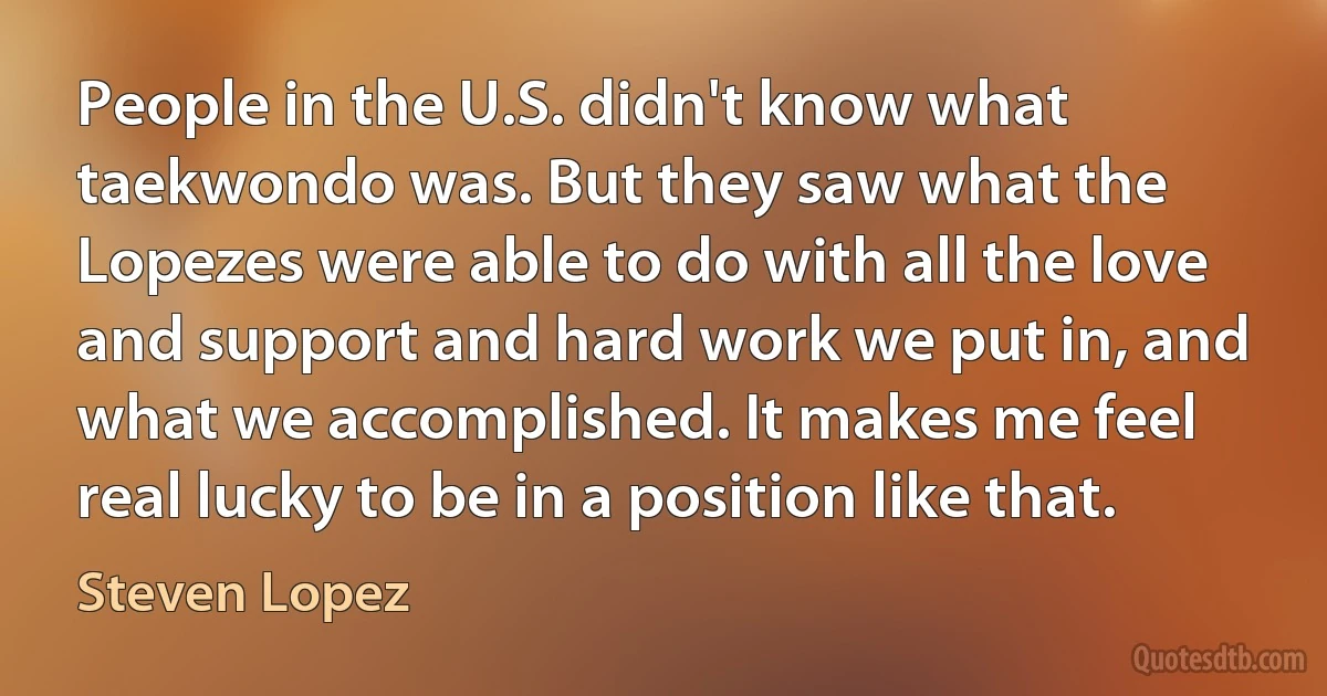 People in the U.S. didn't know what taekwondo was. But they saw what the Lopezes were able to do with all the love and support and hard work we put in, and what we accomplished. It makes me feel real lucky to be in a position like that. (Steven Lopez)