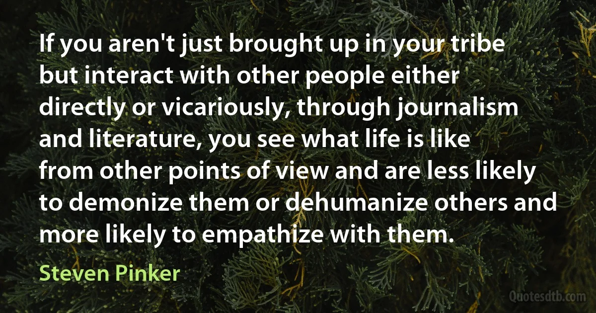 If you aren't just brought up in your tribe but interact with other people either directly or vicariously, through journalism and literature, you see what life is like from other points of view and are less likely to demonize them or dehumanize others and more likely to empathize with them. (Steven Pinker)