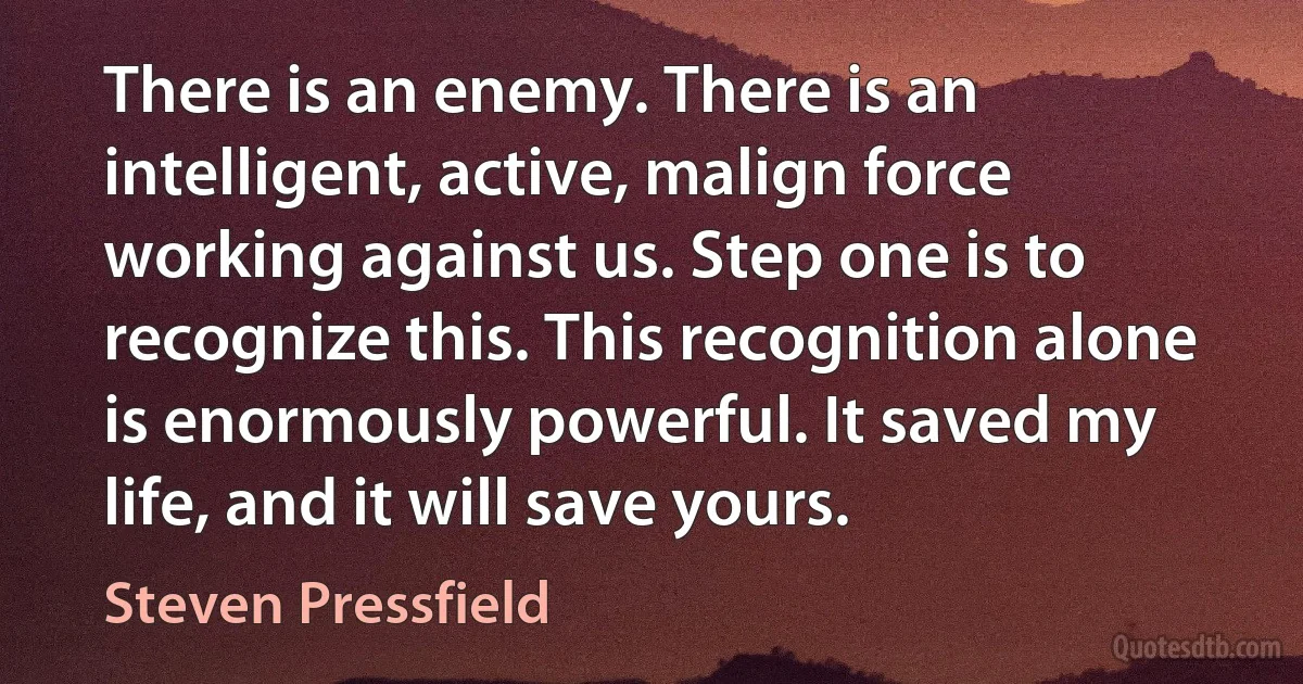 There is an enemy. There is an intelligent, active, malign force working against us. Step one is to recognize this. This recognition alone is enormously powerful. It saved my life, and it will save yours. (Steven Pressfield)