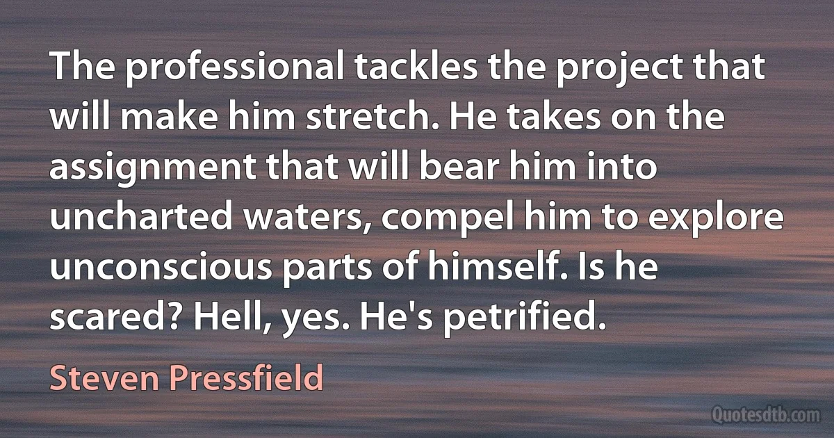 The professional tackles the project that will make him stretch. He takes on the assignment that will bear him into uncharted waters, compel him to explore unconscious parts of himself. Is he scared? Hell, yes. He's petrified. (Steven Pressfield)