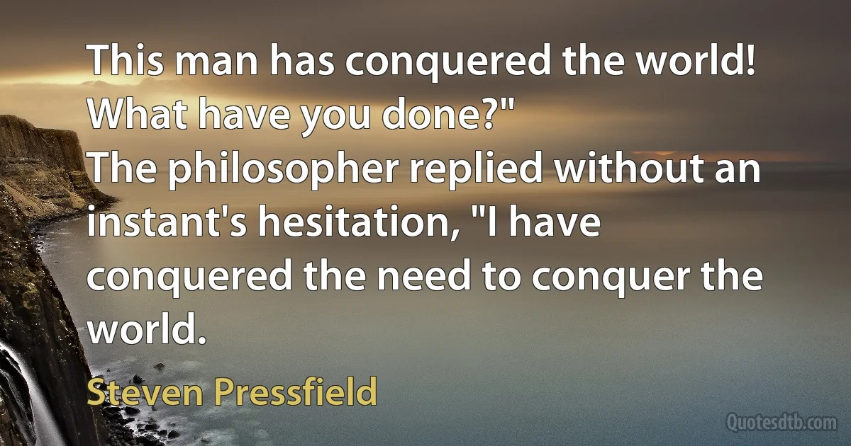 This man has conquered the world! What have you done?"
The philosopher replied without an instant's hesitation, "I have conquered the need to conquer the world. (Steven Pressfield)