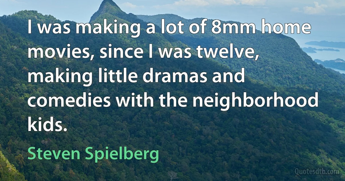 I was making a lot of 8mm home movies, since I was twelve, making little dramas and comedies with the neighborhood kids. (Steven Spielberg)