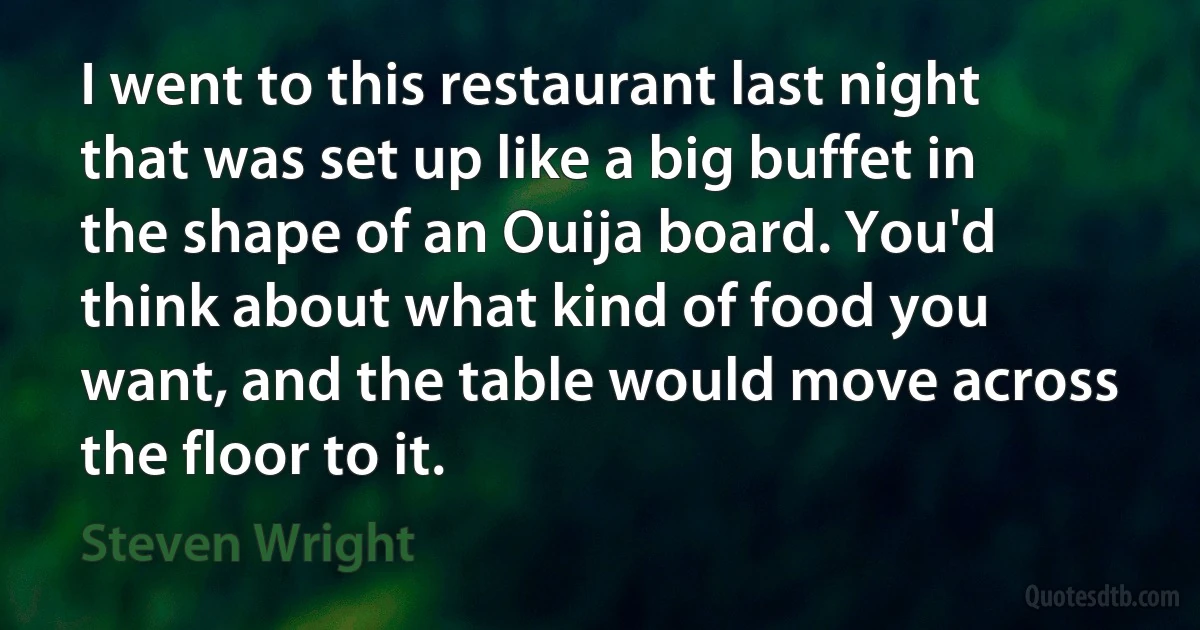 I went to this restaurant last night that was set up like a big buffet in the shape of an Ouija board. You'd think about what kind of food you want, and the table would move across the floor to it. (Steven Wright)