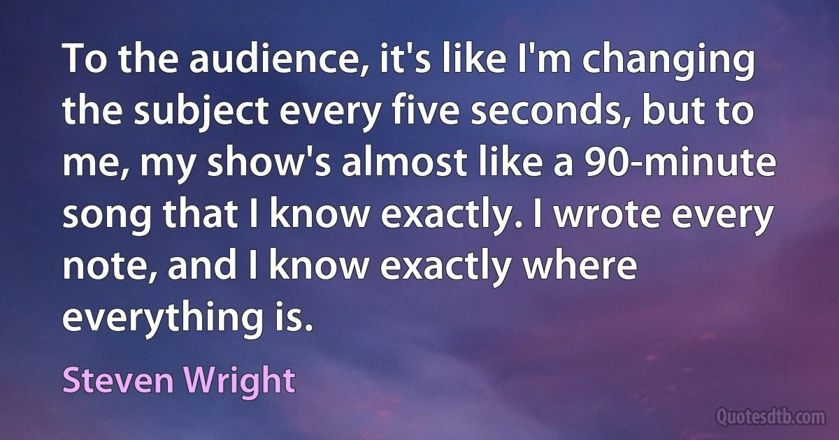 To the audience, it's like I'm changing the subject every five seconds, but to me, my show's almost like a 90-minute song that I know exactly. I wrote every note, and I know exactly where everything is. (Steven Wright)