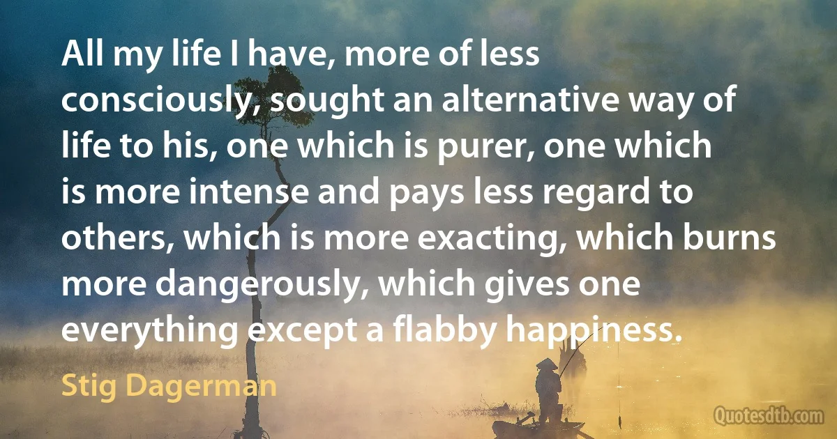 All my life I have, more of less consciously, sought an alternative way of life to his, one which is purer, one which is more intense and pays less regard to others, which is more exacting, which burns more dangerously, which gives one everything except a flabby happiness. (Stig Dagerman)