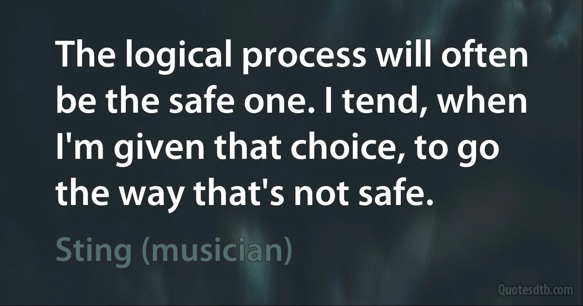 The logical process will often be the safe one. I tend, when I'm given that choice, to go the way that's not safe. (Sting (musician))