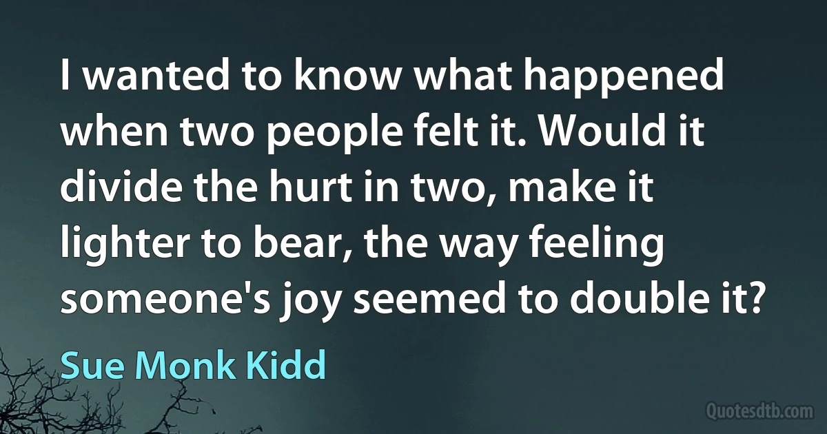 I wanted to know what happened when two people felt it. Would it divide the hurt in two, make it lighter to bear, the way feeling someone's joy seemed to double it? (Sue Monk Kidd)