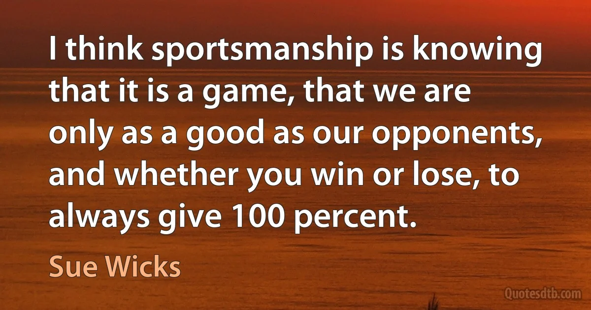 I think sportsmanship is knowing that it is a game, that we are only as a good as our opponents, and whether you win or lose, to always give 100 percent. (Sue Wicks)