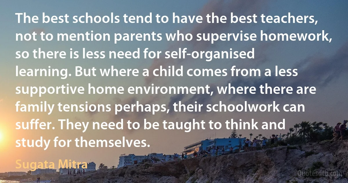 The best schools tend to have the best teachers, not to mention parents who supervise homework, so there is less need for self-organised learning. But where a child comes from a less supportive home environment, where there are family tensions perhaps, their schoolwork can suffer. They need to be taught to think and study for themselves. (Sugata Mitra)