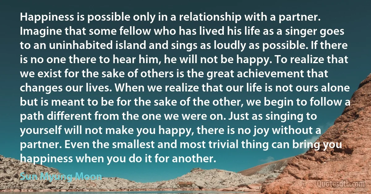 Happiness is possible only in a relationship with a partner. Imagine that some fellow who has lived his life as a singer goes to an uninhabited island and sings as loudly as possible. If there is no one there to hear him, he will not be happy. To realize that we exist for the sake of others is the great achievement that changes our lives. When we realize that our life is not ours alone but is meant to be for the sake of the other, we begin to follow a path different from the one we were on. Just as singing to yourself will not make you happy, there is no joy without a partner. Even the smallest and most trivial thing can bring you happiness when you do it for another. (Sun Myung Moon)