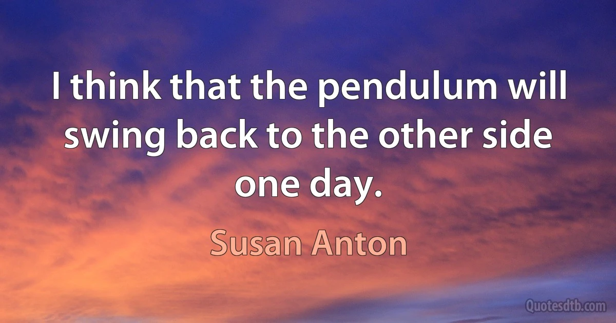 I think that the pendulum will swing back to the other side one day. (Susan Anton)