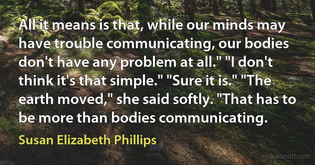 All it means is that, while our minds may have trouble communicating, our bodies don't have any problem at all." "I don't think it's that simple." "Sure it is." "The earth moved," she said softly. "That has to be more than bodies communicating. (Susan Elizabeth Phillips)